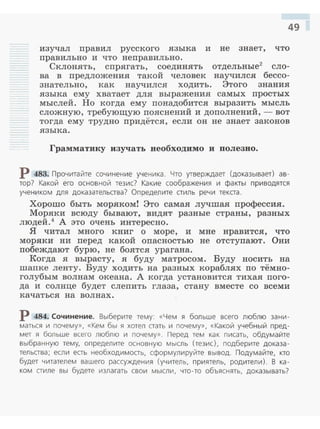 49
изучал правил русского языка и не знает, что
правильно и что неправильно.
Склонять, спрягать, соединять отдельные2
сло­
ва в предложения такой человек научился бессо­
знательно, как научился ходить. Этого знания
языка ему хватает для выражения самых простых
мыслей. Но когда ему понадобится выразить мысль
сложную, требующую пояснений и дополнений, - вот
тогда ему трудно придётся, если он не знает законов
языка .
Грамматику изучать необходимо и полезно.
Р 483. Прочитайте сочинение ученика. Что утверждает (доказывает) ав­
тор? Какой его основной тезис? Какие соображения и факты приводятся
учеником для доказательства? Определите стиль речи текста.
Хорошо быть моряком! Это самая лучшая профессия.
Моряки всюду бывают, видят разные страны, разных
людей.4
А это очень интересно.
Я читал много книг о море, и мне нравится, что
моряки ни перед какой опасностью не отступают. Они
побеждают бурю , не боятся урагана.
Когда я вырасту, я буду матросом. Буду носить на
шапке ленту. Буду ходить на разных кораблях по тёмно­
голубым волнам океана. А когда установится тихая пого­
да и солнце будет слепить глаза, стану вместе со всеми
качаться на волнах.
Р 484. Сочинение. Выберите тему: «Чем я больше всего люблю зани­
маться и почему», «Кем бы я хотел стать и почему», «Какой учебный пред­
мет я больше всего люблю и почему». Перед тем как писать, обдумайте
выбранную тему, определите основную мысль (тезис), подберите доказа­
тел ьства; если есть необходимость, сформулируйте вывод. Подумайте, кто
будет читателем вашего рассуждения (учитель, приятель, родители) . В ка­
ком стиле вы будете излагать свои мысли, что-то объяснять, доказывать?
 