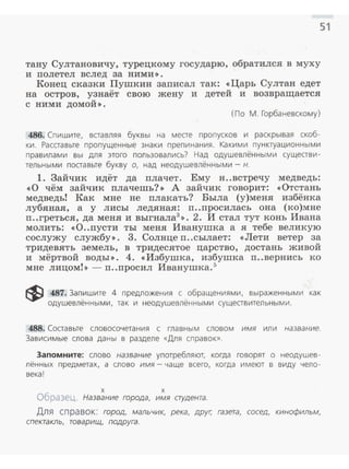51
тану Султановичу, турецкому государю, обратился в муху
и полетел вслед за ними >> .
Конец сказки Пушкин записал так: «Царь Султан едет
на остров, узнаёт свою жену и детей и возвращается
с ними домой» .
(По М. Горбаневскому)
486. Спишите, вставляя буквы на месте пропусков и раскрывая скоб ­
ки . Расставьте пропущенные знаки препинания. Ка кими пунктуационными
правилами вы для этого пол ьзовались? Над одушевлёнными существи­
тельными поставьте букву о, над неодушевлёнными - н.
1. Зайчик идёт да плачет. Ему н..встречу медведь:
<<0 чём зайчик плачешь?>> А зайчик говорит: <<Отстань
медведь! Как мне не плакать? Была (у)меня избёнка
лубяная, а у лисы ледяная: п..просилась она (ко)мне
п ..греться, да меня и выгнала3
>>. 2. И стал тут конь Ивана
молить: «О..пусти ты меня Иванушка а я тебе великую
сослужу службу>>. 3. Солнце п..сылает: << Лети ветер за
тридевять земель, в тридесятое царство, достань живой
и мёртвой воды>>. 4. <<Избушка, избушка п..вернись ко
мне лицом!>> - п..просил Иванушка.5
~ 487. Запишите 4 предложения с обращениями, выраженными как
одушевлённы ми, так и неодушевлёнными существительными.
488. Составьте словосочетания с главным словом имя или название.
Зависимые слова даны в разделе «Для справок».
Запомните: слово название употребляют, когда говорят о неодушев­
лённых предметах, а слово имя- чаще всего, когда имеют в виду чело ­
века!
х х
Образец. Название города, имя студента.
Для справок: город, мальчик, река, друг; газета, сосед, кинофильм,
спектакль, товарищ, подруга.
 