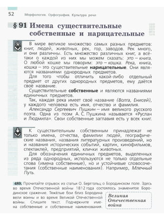 52 Морфология. Орфография. Культура речи
§ 91 Имена существительные
собственвые и нарицательные
В мире великое множество самых разных предметов:
книг, людей, животных, рек, гор, заводов. Рек много,
и они различны. Есть множество различных книг, а всё­
таки о каждой из них мы можем сказать: это - книга.
О любой кошке мы говорим: это- кошка. Река, книга,
кошка - это существительные нарицательные. Они явля­
ются названиями однородных предметов.
Для того чтобы отличить какой-либо отдельныи
предмет от других однородных предметов, ему дается
своё название.
Существительные собственные и являются названиями
единичных предметов.
Так, каждая река имеет своё название (Волга, Енисей),
у каждого человека есть имя, отчество и фамилия.
Александр Сергеевич Пушкин- имя великого русского
поэта. Одна из поэм А. С. Пушкина называется «Руслан
и Людмила». Свои собственные заглавия есть у всех книг.
К существительным собственным принадлежат не
только имена, отчества, фамилии людей, геограсf2иче­
ские названия, названия литературных произведении, но
и названия исторических событий, картин, кинофильмов,
спектаклей, предприятий, клички животных.
Для обозначения единичных предметов, выделенных
из ряда однородных, используются не только отдельные
слова (имена собственные), но и устойчивые словосоче­
тания (собственные наименования). Например, Млечный
Путь.
489. Прочитайте отрывок из статьи О. Берггольц о Бородинеком поле. Здесь
во время Отечественной войны 1812 года состоялось знаменитое Боро­
динекое сражение. Тяжёлые бои близ Бородина ,------------------------,,
вели воины и во время Великой Отечественной : Великая :
: Отеч.ественн.аявойны. Спишите текст. Подчеркните име- :
на собственные и собственные наименования. 1 войн.а' - ----------------------w~
 