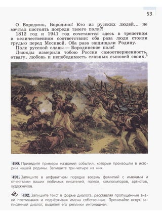 53
О Бородина, Бородина! Кто из русских людей... не
мечтал постоять посреди твоего поля?!
1812 год и 1941 год сочетаются здесь в трепетном
и величественном соответствии: оба раза люди стояли
грудью перед Москвой. Оба раза защищали Родину.
Поле русской славы - Бородинекое поле!
Дважды измерила тобою Россия самоотверженность,
отвагу, любовь и непобедимость славных сыновей своих. 5
490. Приведите примеры названий событий, которые произошли в исто­
рии нашей родины. Запишите три-четыре из них.
491. Запишите в алфавитном порядке восемь фамилий с именами и
отчествами ваших любимых писателей, поэтов, композиторов, артистов,
художников.
~ 492. Запишите текст в форме диалога, расставляя пропущенные зна­
ки препинания и подчёркивая имена собственные. Прочитайте вслух за­
писанный диалог, выделяя его реплики интонацией.
 