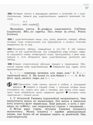 57
503. Посrавьте глаголы в прошедшем времени и согласуйте их с суще­
сrвительными. Укажите род сущесrвительных. выделите окончания гла­
голов.
ер. р.
Образец. Небо голубел@].
Молодёжь (петь). К..ртофель (зазеленеть). Со(?)нце
(садиться). Ябл..ко (зреть). Пол ..тенце (в..сеть). Рояль
(стоять).
504. С сущесrвительными мышь, путь, рояль, фамилия, повидло, яблоко
сосrавые такие словосочетания или предложения, в которых отчётливо
определялся бы их род.
505. Рассмотрите таблицу, помещённую в упр. 502. В ней названы
далеко не все сущесrвительные, при определении рода которых неред ­
ко нарушаются нормы литературного языка. Прислушайтесь к речи окру­
жающих и, если обнаружите такие существительные, дополните ими
таблицу.
506. Ветавые словосочетание яблочное повидло в предложения. Обо­
значьте падежи имён сущесrвительных. 8 Определите род, падеж, число
прилагательных .
1. -- -хорошая начинка для пиро ..ков.4
2. У -­
приятный вкус. 3. На полке ст..яла банка с--. 4. В бу­
фете прод..вались пиро..ки с -- .
~ 507. Прочитайте, сrавя глаголы, данные в скобках, в прошедшем
времени . 8 Найдите в отрывке слова, с помощью которых мышь
описывается так, словно речь идёт о человеке. Для какого стиля харак­
терно такое уподобление одних предметов другим? 8 Составьте схему
п редложения с прямой речью.
1. С тётушкой Ганимед (произойти) неприятность. Она
(выпустить) мышь из мышеловки. Эта мышь в прошлую
ночь (съесть) фунт мармеладу. Ещё раньше, в ночь с пят­
ницы на субботу, она (опрокинуть) стакан с гвоздикой...
2. Встав рано утром, тётушка Ганимед (поднять)
мышеловку. Мышь (сидеть) с крайне равнодушным
видом, как будто ей не впервые сидеть за решёткой. Она
(притворяться).
 