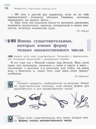 58 Морфология. Орфография. Культура речи
- Не ешь в другой раз мармелад, если он не тебе
принадлежит! - (сказать) тётушка Ганимед, поставив
мышеловку на видное место...
3. При этом она (сделать) какое-то неловкое движение;
задвижка мышеловки, звякнув, (открыться) и мышь (вы­
пасть), исчезнув неизвестно куда.
§ 93 Имена существительные,
которые имеют форму
(Ю. Олеша)
только множественного числа
:508. Укажите число имён существительных. Прочитайте с перечислитель­
ной интонацией предложение с однородными членами.
В это утро мы с Вовкой славно пор..ботали. Вык..сили
траву под окошками, засыпали с ..мена и крупу в мног ..-
численные т ..релочки и ч..репушки для птиц, см..нили
воду в баночках и, сверх того, ещё проп..лоли грядку1
клубники.
(Ф. Абрамов)
Назовите предметы, изображённые на рисунках. Имеют
ли существительные ножницы, очки разные формы для
единственного и для множественного числа?
Среди и мён существительных есть такие, которые име­
ют форму только множественного числа.
 