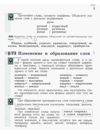Прочитайте слова, назовите морфемы. Объясните зна ­
чение слов с разными морфемами.
рука
ручной
ручище
рукав
подручный
рученька
рукавицы
376. Разделите слова на морфем ы. Обозначьте их соответствующими зна­
ка ми : ----., ,.---...., А, О·
Уборка, хлебный, украсят, принесли, говорливый, за­
колка, безветренный, земляной, надрежут, приберегли.
§ 71 Изменение и образование слов
В какой колонке даны однокоренные слова, а в ка ­
кой - формы одного и того же слова? Назовите суффик­
__;_;__j- - сы и приставки, с помощью которых образованы одно­
коренные слова. Укажите окончания у различных форм
одного и того же слова.
комната - комнатный
новый - новость
строим - выстроим
квартал*- квартальный
въехал - поехал
комната - комнату
новый - новые
строим - строят
квартал - кварталами
ехал - ехали
Что получится, если просклонять или проспрягать сло ­
во: однокоренные слова или формы одного или того же
слова?
При образовании однокоренных слов получаются слова
,...--......_
___"_ _ с различным лексическим значением. Например: звонить,
,...--......_ - ,...--......_
звонкии, перезвон. ,--------------------------,
При изменении слова получа - ; новый квартал, ,
ются формы этого же слова; из- : в новом квартале :
меняется только его граммати - '--------------------------'
ческое значение, а лексическое остаётся тем же самым.
Например: звонИть, звонИт, звонЯт; телефон, телефона,
телефону.
5
 