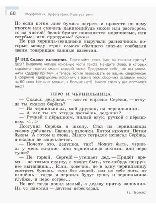 60 Морфология. Орфография. Культура речи
Но если потом лист бумаги нагреть и nровести по нему
утюгом или смочить каким-нибудь соком или раствором,
то на чистой3
белой бумаге nоявляются коричневые, или
голубые, или пурпурные2
буквы.
Не раз чернила-невидимки выручали разведчиков, ко­
торые между строк самого обычного nисьма сообщали
своим товарищам важные известия.
р 513. Сжатое изложение. Прочитайте тека. Как вы поняли притчу*
деда? Выделите четыре основные части текста. Найдите слова, в которых
выражена главная мысль каждой части. Представьте себе, что вы запом ­
нили «дедову притчу» и теперь хотите пересказать её вашим сверстникам
в сборнике «Дедушкины истории», а вам в этом сборнике оставили место
на 60 слов (меньше можно, а больше нет!). Какого стиля у вас получился
текст?
ПЕРО И ЧЕРНИЛЬНИЦА
- Скажи, дедушка, - как-то спросил Серёжа, - отку­
да ты сказки берёшь?
Из чернильницы, мой дружок, из чернильницы.
- А как ты их оттуда достаёшь, дедушка?
- Ручкой с nёрышком, милый внук, ручкой с пёрыш-
ком. <...>
Постуnил Серёжа в школу. Стал из чернильницы
сказку добывать. Сначала палочки. Потом крючки. Потом
буквы. А потом и слова. Много тетрадок исnисал Серёжа,
а сказка не зацеnляется.
- Почему это, дедушка, так? Может быть, черни­
ла у меня жидкие, или чернильница мелкая, или перо
тупое?
- Не горюй, Сергей!- утешает дед .- Придёт вре­
мя- не только сказку, а может быть, что-нибудь покруn­
нее вытащишь... Если, конечно, не в одну чернильницу
смотреть будешь, если без людей, сам по себе жить не
начнёшь- тогда и чернила будут гуще, и чернильница
глубже, и перо острее...
Не всё тогда nонял малый, а дедову притчу запомнил.
На ус намотал- другим nересказал.
(Е. Пермяк)
 