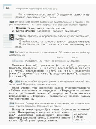 64 Морфология. Орфография. Культура речи
Как изменяется слово весна? Определите падежи и па­
дежные оконча ния этого слова.
522. От каких GlOB зависят выделенные существительные в первом и вто­
ром предложениях? На какие вопросы они отвечают? Укажите падежи.
1. Ячмен.ь сеют, когда цветёт калина.
2. Когда ячмень колосится, соловей замолкает.
Чтобы правильно определить падеж существительного,
нужно:
1) найти слово, от которого зависит существительное;
__ 2) поставить от этого слова к существительному во-
прос.
523. Составьте и запишите словосочетания. Обозначьте падеж имён су­
ществительных.
х
Вин. п. Вин. п.
Образец. Благодарить (за что?) за внимание, за подарок.
Уважать (к о г о?), уважение (к к о м у?); nрезирать
(к о г о?), nрезрение (к к о м у?); благодарность (к о м у?
за что?), благодарный (:к о м у? за что?); радоваться
(чем у?), радость2
(о т чего?); гордиться (к е м?), гордость
(за кого?).
~ 524. Какие ошибки допустил ученик в определении падежа? Чего
он не знал? Определите падежи этих слов.
Один ученик так определял nадеж существительного:
«Работа выполнена в тетрадке>>. <<Тетрадке>> - оконча­
ние -е, дательный падеж. <<В тетради не было никаких
исnравлений>>. <<Тетради >>- родительный nадеж, nотому
что окончание - и.
525. Спишите. Подчеркните подлежащие и дополнения, выраженные име­
нами существительными. Обозначьте их падеж.
Всюду и везде трудят(?)ся люди. Строители возводят3
дома. Конструкторы созд..ют новые маши- ,~---------------,
ны.4 Хлеборобы выращивают nшеницу. : lbl. города
Шахтёры добывают уголь. Писатели nишут : Q. даЧ-и
книги. Детей учат nреnод..ватели. : (род. n.) ,, ________________,
 