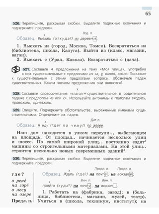 65
526. Перепишите, раскрывая скобки. Выделите падежные окончан ия и
подчеркните предлоги.
х Род. п.
Образец. Выехать (откуда?) из деревнЕ}
1. Выехать из (город, Москва, Томск). Возвратиться из
(библиотека, школа, Калуга). Выйти из (класс, магазин,
вагон).
2. Выехать с (Урал, Кавказ). Возвратиться с (дача).
~ 527. Составьте 4 предложения на тему «Моя улица», употребив
в н их существительн ые с предлогами из-за, у, около, возле. Поставьте
к существительным с этими предлогами вопросы, обознач ьте падеж
существительных. Каким членом предложения они являются?
х
528. Составьте словосочетания «глагол+ существительное в родительном
падеже с предлогом из или с». Используйте антонимы к глаголам входить,
провожать, приезжать.
529. Спишите. Подчеркните обстоятельства, выраженные именами суще­
ствительными. Определите их падеж.
х
Дат. п.
Образец. Я иду (где? по чему?) f72..E.[1!J~~-
Наш дом находится в узком переулк.., выбегающем
на площадь. От площад.. начинается несколько улиц
и шоссе. По самой широкой улиц.. постоянно ездят2
машины со строительными материалами. На этой улиц..
строится несколько новых современных зданий3
•
530. Перепишите, раскрывая скобки. Выделите падежные окончан ия и
подчеркн ите предлоги .
где?
в реке
па горе
в лесу
па озере
Предл. п.
х Предп. п. Предп. п.
Образец. Ждать (где?) !:iil. почт~. на вокзал~;
х Вин. п. Вин. п.
прийти (куд а?) на поч~, на вокзалО.
1. Работать на (фабрика, завод); в (боль­
ница, библиотека, магазин, музей, театр).
Учиться в (школа, техникум, институт); на
 