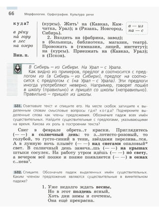 66 Морфология. Орфография. Культура речи
куда?
в рен:у
па гору
в лес
па озеро
Вин. п.
(курсы). Жить1
на (Кавказ, Кам- ( -~-.:..:.-;;;--,
чатка, Урал); в (Рязань, Новгород, ·. па- с
Сибирь).
2. Входить на (фабрика, завод);
в (больница, библиотека, магазин, театр).
Провожать в (гимназия, лицей, институт);
на (курсы). Приезжать на (Кавказ, Урал);
в (Псков).
В Сибирь - из Сибири. На Урал - с Урала.
Как видно из примеров, предлог в соотносится с пред -
логом из (в Сибирь - из Сибири), предлог на соотно­
сится с предлогом с (на Урал- с Урала). Эти предлоги
иногда употребляют неверно. Например, говорят пошёл
в школу (правильно) и пришёл со школы (неправильно).
Правильно- пришёл из школы.
531. Озаглавьте текст и спишите его. На месте скобок запишите к вы ­
деленны м словам смысловые вопросы где? когда? Подчеркните вы­
деленные слова как члены предложения . Обозначьте падеж всех имён
существительных . Найдите существительн ые с предлога ми, указывающими
на время . Какова их роль в построении текста?
Снег в феврале обрета..т краски. Приглядитесь
(- -) в солнечный день: то з..лотисто-розовый, то
голубой, то густо-синий в тени, звёздами перелива..тся.
А в лунную ночь плывёт (- -) над снегами опаловый*
свет. В солнечный день замеча..шъ (- - ) на крышах
штыки сосулек. На работу утром идёшь (- -) по свету,
а вечером всё позже и позже появляется (- - ) в окнах
с..нева3
•
532. Сп ишите. Обозначьте падеж выделенных имён существительных.
Каким членом предложения являются существительные в винительном
падеже?
1. Уже недолго ждать весны,
Но в этот полдень ясный,
Хоть дни зимы и сочтены,
Она ещё прекрасна.
 