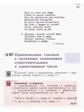 Ещё пл ..няет нас зима
Своей ш..рокой глад(?)ю,
Как бы раскрытой для пис(?)ма
Нетронутой тетрад(?)ю.
И пусть кругом белым-бело,
Но скво..ь мороз ж..стокий
Лучи, несущие тепло,
Л..екают наши щ..ки.
2. Дождик, дождик целый день
Поливает дом и двор.
Мокнет нижняя ступень,
Варабанит о забор...
(С. Маршак)
§ 97 Правописание гласных
в падежных окончаниях
существительных
в единственном числе
67
Вспомните, когда в родительном, дательном и пред­
ложном падежах пишется е, а когда- и.
Окончание -е пишется:
у существительных 1-го склонения в дательном
и предложном падежах (кроме существительных на -ия);
у существительных 2-го склонения в предложном
падеже (кроме существительных на -ий, -ие).
х х
Поётся в т?сн~ (1 -е, предл. п.), подошёл к избушк~
( 1 -е, дат. п.), в роман~ (2-е, предл. п.).
N!!17
 