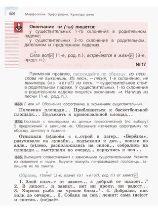 68 Морфология. Орфография. Культура речи
Окончание -и (-ы) пишется:
~g~lll у существительных 1-го склонения в родительном
= падеже;
- - - у существительных 3- го склонения в родительном,
дательном и предложном падежах.----
---··---
х х
Сила вол~ (1 -е, род. n.), варечаются в жйзн~ (3 -е,
предл. п.) .
N!! 17
Применяя пра вило, рассуждайте по образцу: из песн..
слова не выкинешь. Из песн.. - песня, 1 - е склонен ие , не
выкинешь (из чего?) из песн.. - существител ьное стоит
в родительном падеже. У существительных 1-го скл онени я
в родительном падеже пишется окончан ие -и. Н апишу из
песни (1-е, род. п.).
533. Е или и? Обозначьте орфограмму в окончаниях существительных.
Половина площадк. . . Приблизиться к баскетбольной
площадк. . . Подъехать к привокзальной площад...
534. Составьте с некоторыми из данных словосочетаний (по выбору)
5 предложений и запишите их. Обозначьте изучаемую орфограмму по
образцу, данному в правиле.
Отдыхали (в)двоём с с ..строй в лагер . . << Берёзка•>,
разучивали на лужайк.., подъехали к дач.., пошли по
алле.. (в)лево , расположились на склон.., собрались на
площадк .., выст упали п о очеред .., вернулись к ноч ...
535. Выпишите словосочетания с зависимыми существительными . Укажите
их склонение и падеж. Выучите наизусть понравивш иеся послови цы, за­
п и шите и х по памяти.
х
Образец. Плачет (3-е, плачет (от чего?), род. п.) от завиаЕ].
1. Злой плач..т от завист.., а добрый от жалост...5
2. В лихост.. и завист . . нет ни проку, ни радост.. .
3. Хороша рыба на чужом блюд..1
• 4. Добрался, как
волк до овчарн.. . 5. Собака на сен.. лежит: сама (не)ест
и скотин.. (не)даёт.
 
