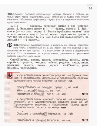 69
536. Спи шите. Поаавьте пропущенную запятую. Укажите в скобках, ко ­
торые стоят пе ред сущеавител ьными, склоне ние и падеж этих сущеа­
вительн ых. Обозначьте орфограмму «Буквы е и и в падежных окончаниях
сущеавительных».
1. По (- -) дорожк.. снежной2
зимой в лес (не)прой­
дёшь. 2. Завалило ягоду в (- - ) болот.. снегом . 3. 3ан..-
ело в (- -) пол.. зерно. 4. Белка пробилась сквозь1
снег
в мох достала там с (- -) осен.. спрятанные орехи и
тут же их с(?)ела.4
5. Ну как было (не)поз..видовать бе­
личьей (- - ) памят..!
~ 537. Поаавьте сущеавительные в родительном падеже единавен-
ного числа с предлогами от, с, из, после, без (по выбору) и рас­
пределите их на две группы: 1) с окончанием -и только в родительном
падеже; 2) с окончан ием -и в родительном , дательном и предложном
падежах единстве нного числа.
Опас(?)ность, песня, книга, молодёжь, жизнь, ночь,
стройка, гордость, поездка, гибель, радость, чаща, пыль,
разведка, память, колея, дорога, мес( ?)ность, речь,
помощь, республика.
У существительных женского рода на -ия (армия, лек­
.::::1-.r..• ция) в родительном , дательном и предложном падежах
единственного числа пишется на конце -ии.
х
Присутавовать на леКЦ/4~ (предл . п., на -ия).
Уйти с лекц~~ (род. n., на -ия).
Готовиться к лекци~ (дат. п., на -ия). N!! 17
У существительных мужского рода на -ий (санаторий,
лекторий) и у существительных среднего рода на -ие
(произведение, решение) в предложном падеже един­
ственного числа пишется на конце -ии.
х
Отдыхать в санат6р~ §] ( предл. п., на -ий) .
х
Находиться в здан~~ (предл. п . , на -ие). N!!17
 