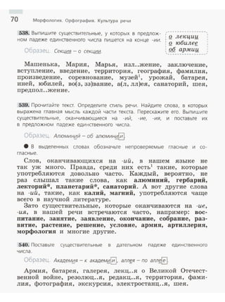 10 Морфология. Орфография. Культура речи
538. Выпишите существительные, у которых в предлож­
ном падеже единственного числа пишется на конце -ии.
Образец. СекЧ1::1f!. -о секции.
,·---------------~
: Q лекции
' о юбилее
: ~б арми;_
~----------------~
Машенька, Мария, Марья, изл..жение, заключение,
вступление, введение, территория, география, фамилия,
произведение, соревнование, музей1
, урожай, батарея,
иней, юбилей, во(з, зз)вание, а(л, лл)ея, санаторий, шея,
предпол ..жени е.
539. Прочитайте текст. Определите стиль речи. Найдите слова, в которых
выражена главная мысль каждой части текста. Перескажите его. Выпишите
существительные, оканчивающиеся на - ий, -ие, -ия, и поставьте их
в предложном падеже единственного числа.
Образец. Алюмин!;Jй - об алюмин~§
8 В выделенных словах обозначьте неп роверяемые гласные и со ­
гласные.
Слов, оканчивающихся на -ий, в нашем языке не
так уж много. Правда, среди них есть1
такие, которые
употребляются довольно часто. Каждый, вероятно, не
раз слышал такие слова, как алюминий, гербарий,
лекторий*, планетарий*, санаторий. А вот другие слова
на -ий, такие, как калий, магний, употребляются чаще
всего в научной литературе.
Зато существительные, которые оканчиваются на -ие,
-и.я, в нашей речи встречаются часто, например: вос­
питание, занятие, заявление, окончание, собрание, раз­
витие, растение, решение, условие, армия, артиллерия,
морфология и многие другие.
540. Поставьте существительные в дательном падеже единавенного
числа.
Образец. Академ~я - к академ~0. аЛЛf:Я - по аллf:~·
Армия, батарея, галерея, лекц..я о Великой Отечест­
венной войне, резолюц..я, редакц..я, территория, фами­
лия, фотография, экскурсия, электростанц..я, шея.
 