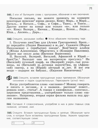 71
541. Е иnи и? Выпишите слова с пропусками, обозначая в них окончания.
Посылая письмо, вы можете написать на конверте
некоторые женские2
имена двояко. Кому: Марь.. и Мари ..,
Наталь.. и Натали.., Софь.. и Софи.., Таись.. и Таиси...
Другие имеют на конце или только <<и>>, или только
<<е>>. Кому: Валери.., Евгени .., Клавди.., Ксени.., Лиди..,
Юли.., Аксинь.., Дарь...
542. Спишите, раскрывая скобки. 8 Устно объясните постановку тире.
I. Получено пис(?)мо для (Агния Григорьевна). Брош..-
РУ передайте (Лидия Ивановна) в ж..ри1
• Скажите (Марья
Николаевна) о (прибытие) поезда2
• Воз(?)мите альбом
у (Юлия Алексеевна). Обратитесь к (Клавдия Павловна).
Ждите нас около дома (Евгения Борисовна).
II. Василий, Валерий, Виталий, Афанасий и Юрий­
брат(?)я.4
Выходят они на воскресную прогулку.4
На
(Василий) пуховый шарф, на (Валерий) узорч..тые рука­
вицы, на (Виталий) ш..рстяная шапоч(?)ка, на (Афана­
сий) свитер, а на (Юрий) пёстрый ж..лет. И все эти
вещи - подарок их бабушк.. (Евдокия Никитична).5
~ 543. Спишите, вставляя пропущенные знаки препинания. Обозначьте
склонение и падеж существительных. Перескажите (устно) текст.
Когда употребляется слово <<заглавие»? Можно говорить
и писать о заглави.. и о названи.. рассказа2
повеет..
романа книг.. статьи3
• А говоря о кинофильм.. спектакл..
цирковом представлени .., употребляют только слово «на­
звание>>. Наnример, вторая серия фильма вышла под дру­
гим названием.
544. Составьте 4 словосочетания, употребляя в них в роли главных слов
название, заглавие, имя.
545. Спишите. Вставьте пропущенные буквы и запятые. Обозначьте части
слов, в которые были вставлены пропущенные буквы . Укажите предложе­
ние, соответствующее схеме:
Ll1:...._)_ _pl''---~1 2:...:..)_ ____JI.
 