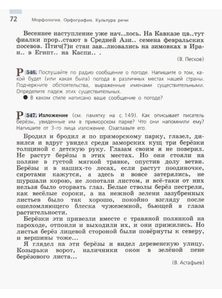 72 Морфология. Орфография. Культура речи
Весеннее наступление уже нач ..лось. На Кавказе цв..тут
фиалки прор..стают в Средней Ази.. семена февральских
nосевов. Птич(?)и стаи зав..лновались на зимовках в Ира­
н.. в Егиnт.. на Каспи.. .
(В . Песков)
р 546. Послушайте по радио сообщение о погоде. Напишите о том, ка­
кой будет (или какая была) погода в различных местах нашей страны .
Подчеркните обстоятельства, выраженные именами существительными .
Определите падеж этих существительных.
8 В каком стиле написано ваше сообщение о погоде?
Р 547. Изложение (см. памятку на с. 149). как описывает писатель
t'ерёзы, увиденные им в приморском парке? Что они напомнили ему?
Напишите от 3- го лица изложение. Озаглавьте его.
Бродил и бродил я по nриморскому nарку, глазел, ди­
вился и вдруг увидел среди заморских кущ три берёзки
толщиной с детскую руку. Глазам своим я не nоверил.
Не растут берёзы в этих местах. Но они стояли на
поляне в густой мягкой травке, опустив долу ветви.
Берёзы и в наших-то лесах, если растут nоодиночке,
сиротами кажутся, а здесь и вовсе затерялись, не
шуршали корою, не лоnотали листом, и всё-таки от них
нельзя было оторвать глаз. Белые стволы берёз пестрели,
как весёлые сороки, а на нежной зелени зазубренных
листьев было так хорошо, nокойно взгляду nосле
ошеломляющего блеска чужеземной, бьющей в глаза
растительности.
Берёзки эти nривезли вместе с травяной nолянкой на
пароходе, отnоили и выходили их, и они nрижились. Но
листья берёз лицевой стороной были повёрнуты к северу,
и вершины тоже ...
Я глядел на эти берёзы и видел деревенскую улицу.
Козырьки ворот, наличники окон в зелёной пене
берёзового листа...
( В . Астафьев)
 