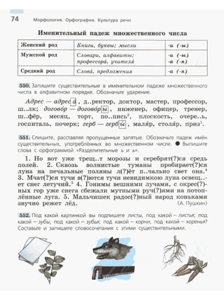 74 Морфология. Орфография. Культура речи
Именительный падеж множественного числа
Женский род Книги, 6у""вы; .мысли -и (-ы)
- -----
Мужской род Словари, алфавиты; -и (-ы)
профессора, учителЯ -а (-я)
Средний род Слова, предложения -а (-я)
550. Запишите сущеавительные в именительном падеже множеавенного
числа в алфавитном порядке. Обозначьте ударение.
Адрес - адре{_9, д..ректор, доктор, мастер, профессор,
m ..лк; договор - договор~, инженер, офицер, тренер,
m..фёр, месяц, торт, по..пись2
, плоскость, очере..ь,
госпиталь, почерк; герб- гер~, малЯр, столЯр, приз1
•
551. Спишите, расставляя пропущенные запятые. Обозначьте падеж имён
сущеавительных, употреблённых во множеавенном числе . 8 Выпишите
слова с орфограммой «Разделительные ъ и ь».
1. Но вот уже трещ..т морозы и серебрят(?)ся средь
полей. 2. Сквозь волнистые туманы пробирает(?)ся
луна на печальные поляны л(?)ёт п..чально свет она. 4
3. Мчат(?)ся тучи в(?)ются тучи невидимкою луна освещ..-
ет снег летучий.5
4. Гонимы вешними лучами, с окрес(?)­
ных гор уже снега сбежали мутными руч(?)ями на потоп­
лённые луга. 5. Мальчишек радос(?)ный народ коньками
звучно режет лёд . (А. Пушкин)
552. Под какой картинкой вы подпишете листы. под какой- лиаья; под
какой -зубы, под какой - зубья; под какой - корни, под какой - коренья?
Составьте и запишите словосочетания с этими существительными.
 