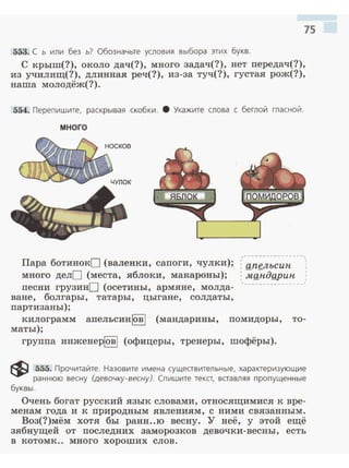 75
553. С ь или без ь? Обозначьте условия выбора этих букв.
С крыш(?), около дач(?), много задач(?), нет передач(?),
из училищ(?) , длинная реч(?), из-за туч(?), густая рож(?),
наша молодёж(?).
554. Перепишите, раскрывая скобки. 8 Укажите слова с беглой гласной.
много
Пара ботинокD (валенки, сапоги, чулки);
много делО (места, яблоки, макароны);
песни грузинD (осетины, армяне, молда-
ване, болгары, татары, цыгане, солдаты ,
партизаны);
, ...... "" ......... <о..- ... _. ........ <;,
' .
: апgлъсин
: мандgрин. :
~ -------------··--
килограмм апельсинlов l (мандарины, помидоры, то­
маты);
группа инженерlовl (офицеры, тренеры, шофёры).
~ 555. Прочитайте. Назовите имена существительные, характеризующие
раннюю весну (девочку-весну). Спишите текст, вставляя пропущенные
буквы.
Очень богат русский язык словами , относящимиен к вре­
менам года и к природным явлениям, с ними связанным.
Воз(?)мём хотя бы ранн..ю весну. У неё, у этой ещё
зябнущей от последних заморозков девочки-весны, есть
в котомк.. много хороших слов.
 