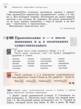 76 Морфология. Орфография. Культура речи
Начинают(?)ся оттепели, ростепели, капели с крыш.5
Снег делает(?)ся зернистым, ноздреватым2
, оседа..т и чер­
не..т. Его с(?)едают туманы. Постепенно ра..возит дороги,
наступа..т ра..путица, бе..дорожье. На реках появляют(?)­
ся во льду первые промоины с чёрн..й водой, а на буг­
рах - проталины и проплешины ...
Невозможно перечислить всё1
•
(К. Паустовский)
§ 99 Правописание о- е после
шипящих и ц в окончаниях
существительных
·. -~какой части слова выделены буквы о и
Е!3 После каких согласных стоят эти буквы?
ударение в словах.
е?
Определите
..
- .
врачом борцов товарищем горцев
дворцом кольцо полотенцем сердце
межой бойцов задачей гвардейцев
шалашом певцов репортажем юношей
плащом маршем чертежей
После шипящих и ц в окончаниях существительных
под ударением пишется буква о, без ударения - буква е.
Bpa;t~, свин.и §], товаришiем! , полоп?н!:!lемl.
N~ 18
556. Поставые имена существительные, данные в скобках. в нужную
форму. Обозначьте изучаемую орфограмму.
1. Идём1
узкой деревенской (улица). 2. Слышится пе­
ние (скворцы). 3. Ласточки вьют гнёзда под нашей (кры­
ша).4 4. За последней (дача) начинается лес. 5. Следим за
(грач), который летит над нами. 6. Вот и река. Её берег
 