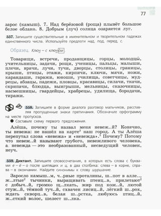 77
зарос (камыш). 7. Над берёзовой (роща) плывёт большое
белое облако . 8. Добрым (луч) солнца озаряется луг.
557. Запишите существительные в именительном и творительном падежах
единственного числа. Используйте предлоги над, под, перед, с.
Образец. Клю;J. -с кnю;J.~-
Товарищи, встречи, продавщицы, горцы, молодц:Ь1,
учительницы, задачи, рощи, ученицы, пальцы, малыши,
плечи, врачи, лучи, тучи, дворцы, столицы, границы,
крыши, птицы, этажи, кирпичи , ключи, мячи, ножи,
карандаши, гаражи, юноши, училища, советчицы, муд­
рецы, абзацы, падежи, пловцы, красавицы, силачи, ткачи,
скрипачи, блюдца, выигрыши, мельницы, сказочницы,
насмешницы, гвардейцы, храбрецы, удилища, бородачи,
тиражи .
~ ~ 558. Запишите в форме диалога разговор мальчиков, расстав­
ляя пропущенные знаки препинания. Обозначьте орфограмму
на месте пропусков.
8 Составьте схему первого предложения.
Алёша, почему ты назвал меня невеж..й? Конечно,
ты невежа: не нашёл на карте3
наш город. А ты Алёша
перепутал слова «невежа» и <<невежда>>.5
Почему? Потому
что невеж..й называют грубого, невежливого человека,
а невежда - это необразованный, несведущий человек,
неуч .
559. Диктант. Запиш ите словосочетания, в которых есть слова с буква­
ми е- ё - о после шипящих и ц, в два столбика: слева- в корне, спра­
ва - в окончании. Найдите синонимы к слову шуршание.
Заросло камыш..м, ч ..рные проталины, ш..пот в алле..,
ж..лтые2
тычинки, выращивать птенц..в, прилетают2
с добыч..й, громко щ..лкать, жир под кож..й, лютой
стуж..й, тёмной туч..й, схвачен лисиц..й, лёгкий ш..рох,
ждать скворц..в, белая ш..рстка, любуюсь птиц..й ,
ж..сткий волос, шелест ш..лка.
 