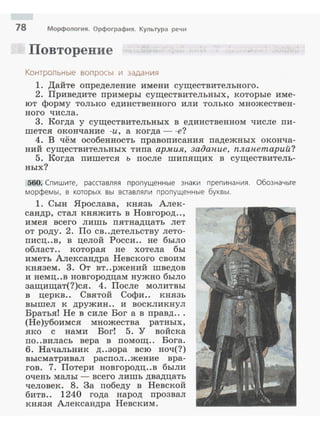 18 Морфология. Орфография. Культура речи
Повторение
Контроnьные вопросы и задания
1. Дайте определение имени существительного.
2. Приведите nримеры существительных, которые име­
ют форму только единственного или только множествен­
ного числа.
3. Когда у существительных в единственном числе пи­
шется окончание -и, а когда - -е?
4. В чём особенность правописания падежных оконча­
ний существительных типа армия, задапие, планетарий?
5. Когда пишется ъ после шипящих в существитель­
ных?
560. Спишите. расставляя пропущенные знаки препинания. Обозначьте
морфемы, в которых вы вставлял и пропущенные буквы.
1. Сын Ярослава, князь Алек­
сандр, стал княжить в Новгород..,
имея всего л ишь пят надцать лет
от роду . 2. По св..детельству лето­
писц..в, в целой Росси.. не было
облает . . которая не хотела бы
иметь Александра Невского своим
князем. 3. От вт..ржений шведов
и немц..в новгородцам нужно было
защищат(?)ся. 4. После молитвы
в церкв.. Святой Софи.. князь
вышел к дружин .. и воскликнул
Братья! Не в силе Бог а в правд...
(Не)убоимся множества ратных ,
яко с нами Бог! 5. У войска
по..вилась вера в помощ.. Бога.
б. Начальник д ..зора всю ноч{? )
высматривал распол..жение вра­
гов. 7. Потери новгородц..в были
очень малы - всего лишь двадцать
человек. 8. За победу в Невской
битв.. 1240 года народ прозвал
князя Александра Невским.
 