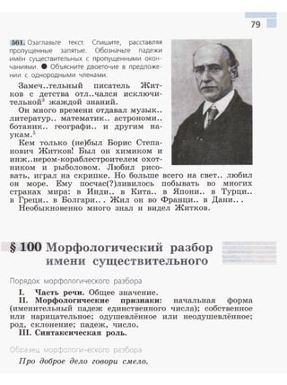 561. Озаглавьте текст. Сп ишите, расставляя
пропущенные запятые. Обозначьте падежи
имён сущеавительных с пропущенными окон ­
чаниями. 8 Объясните двоеточие в предложе­
нии с одно род ными чле н а ми .
Замеч..тельный писатель Жит­
ков с детства отл ..чался исключи­
тельной3 жаждой знаний.
Он много времени отдавал музык..
литератур.. математик.. астрономи ..
ботаник.. географи.. и другим на­
укам. 5
Кем только (не)был Борис Степа­
нович Житков! Был он химиком и
инж..нером-кораблестроителем охот­
ником и рыболовом. Любил рисо­
79
вать, играл на скрипке. Но больше всего на свет.. любил
он море. Ему посчас(?)ливилось побывать во многих
странах мира: в Инди.. в Кита.. в Япони.. в Турци..
в Греци.. в Волгари... Жил он во Франци.. в Дани...
Необыкновенно много знал и видел Житков.
§ 100 Морфологический разбор
имени существительного
Порядок морфологического разбора
1. Часть речи. Общее значение.
11. Морфологические nризнаки: начальная форма
(именительный падеж единственного числа); собственное
или нарицательное; одушевлённое или неодушевлённое;
род, склонение; падеж, число.
111. Синтаксическая роль.
Обоазt .J, ~1CJ'Jфonorичecкoro разбора
Про доброе дело говори с:мело.
 