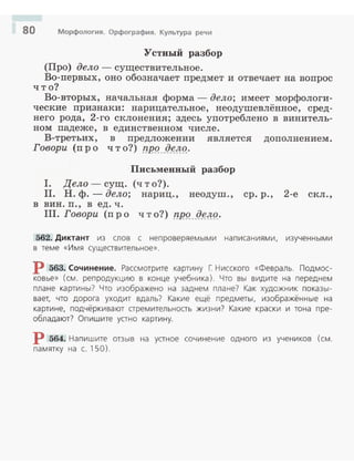 80 Морфология. Орфография. Культура речи
Устный разбор
(Про) дело- существительное .
Во-первых, оно обозначает предмет и отвечает на вопрос
что?
Во-вторых, начальная форма - дело; имеет морфологи­
ческие признаки: нарицательное, неодушевлённое , сред­
него рода, 2 -го склонения; здесь употреблено в винитель­
ном падеже, в единственном числе.
В-третьих, в предложении является дополнением.
Говори (пр о что?) T!P9. Jl.~!f9.·
Письменный разбор
I. Дело - сущ. (ч т о?).
II. Н . ф.- дело; нариц. , неодуш. , ер. р., 2-е скл .,
в вин. п., в ед. ч .
III. Говори (пр о ч т о?) ТЧ!9. . Л~!f9.·
562. Диктант из слов с непроверяемыми написаниями. изученными
в теме «Имя существительное».
Р 563. Сочинение. Рассмотрите картину Г: Нисского «Февраль. Подмос­
ковье» (см. репродукцию в конце учебника). Что вы видите на переднем
плане картины? Что изображено на заднем плане? Как художник показы­
вает, что дорога уходит вдаль? какие ещё предметы, изображённые на
картине, подчёркивают стремительность жизни? Какие краски и тона пре­
обладают? Опишите устно картину.
р 564. Напишите отзыв на устное сочинение одного из учеников (см.
па мятку на с. 150).
 