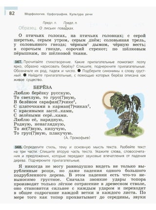 82 Морфология. Орфография. Культура речи
Предл. п. Предл. п.
х
О лисьих повадках.
О птичьих голосах, на П'гичьих головках; с серой
шерстью, серым утром, серым днём; соловьиная трель,
у соловьиного гнезда; чёрным1
дымом, чёрную весть;
в сорочьем гнезде, сорочий стрекот; по шёлковым
пёрышкам, по шёлковой ткани.
567. Прочитайте стихотворение. Какие прилагател ьные помога ют поэту
ярко, образно нарисовать берёзу? Спишите, подчеркните прилагательные.
Обозначьте их род. падеж и число. 8 Подберите синонимы к слову груст­
ный. 8 Найдите прилагательные, с помощью которых берёза описана как
живое существо.
БЕРЁ3А
Люблю берёзку русскую,
То светлую, то грус(?)ную,
В белёном сарафан(?)чике3
,
С платочками в карман(?)чиках2
,
С красивыми застё..ками,
С зелёными серё..ками.
Люблю её, нарядную,
Родную, ненаглядную,
То яс(?)ную, кипучую,
То грус(?)ную, плакучую.
(А. Прокофьев)
568. Определите стиль, тему и основную мысль текста. Разбейте текст
на три части. Спишите вторую часть текста. Укажите слова, словосочета­
ния и предложения, которые передают звуковые впечатления от падения
дерева. Подчеркните прилагательные.
Я никогда не могу равнодушно видеть не только вы­
рубленные рощи, но даже падения одного большого
подрубленного дерева. В этом падении есть что-то не­
выносимо грустное. Сначала звонкие удары топора
производят только лёгкое сотрясение в древесном стволе,
оно становится сильнее с каждым ударом и переходит
в общее содрогание каждой ветки и каждого листа. По
мере того как топор прохватывает до середины, звуки
 