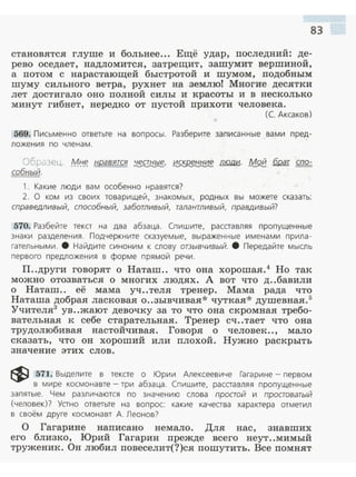 83
становятся глуше и больнее... Ещё удар, последний: де­
рево оседает, надломится, затрещит, зашумит вершиной,
а потом с нарастающей быстротой и шумом, подобным
шуму сильного ветра, рухнет на землю! Многие десятки
лет достигало оно полной силы и красоты и в несколько
минут гибнет, нередко от пустой прихоти человека.
(С. Аксаков)
569. Письменно ответьте на воп росы . Разберите записанные вами пред­
ложения по членам.
Образец. Ml:f_~ нравятся ~. ~ люди. М9.@. брат спо­
собный.
1. Какие люди вам особенно нравятся?
2. О ком из своих товарищей . зна комых, родн ых вы можете сказать:
справедливый, способный, заботливый, талантливый, правдивый?
570. Разбейте текст на два абзаца. Спишите, расставляя пропущенные
знаки разделения . Подчеркните сказуемые, выраженные и мена м и прила ­
гательными. 8 Найдите синоним к слову отзывчивый. 8 Передайте мысль
первого предложения в форме прямой речи .
П..други говорят о Наташ.. что она хорошая.4
Но так
можно отозваться о многих людях. А вот что д..бавили
о Наташ.. её мама уч..теля тренер. Мама рада что
Наташа добрая ласковая о..зывчивая* чуткая* душевная. 5
Учителя3
ув..жают девочку за то что она скромная требо­
вательная к себе старательная. Тренер сч..тает что она
трудолюбивая настойчивая. Говоря о человек .., мало
сказать, что он хороший или плохой. Нужно раскрыть
значение этих слов.
~ 571. Выделите в тексте о Юрии Алексеевиче Гагарине - первом
в мире космонавте - три абзаца. Спишите, расставляя пропущенные
запятые. Чем различаются по значению слова простой и простоватый
(человек)? Устно ответьте на вопрос: какие качества характера отметил
в своём друге космонавт А. Леонов?
О Гагарине написано немало. Для нас, знавших
его близко, Юрий Гагарин прежде всего неут..мимый
труженик. Он любил повеселит(?)ся пошутить. Все помнят
 
