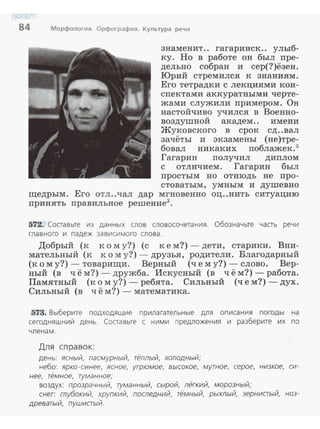 84 Морфология. Орфография. Культура речи
знаменит.. гагаринск.. улыб~
ку. Но в работе он был пре~
дельно собран и сер(?)ёзен.
Юрий стремился к знаниям.
Его тетрадки с лекциями кон­
спектами аккуратными черте ­
жами служили примером. Он
настойчиво учился в Военно~
воздушной академ. . имени
Жуковского в срок сд..вал
зачёты и экзамены (не)тре~
бовал никаких поблажек. 5
Гагарин получил диплом
с отличием. Гагарин был
просты м но отнюдь не про-
стоватым, умным и душевно
щедрым. Его отл..чал дар мгновенно оц..нить ситуацию
принять правильное решение3
•
572. Составьте из данных слов словосочетания. Обозначьте часть речи
главного и падеж зависимого слова.
Добрый (к к о м у?) (с к е м?)- дети, старики . Вни­
мательный (к к о м у?)- друзья, родители. Благодарный
(к о м у?) - товарищи . Верный (че м у?) - слово. Вер­
ный (в ч ё м?) - дружба. Искусный (в ч ё м?) - работа.
Памятный (к о м у?) - ребята. Сильный (чем?)- дух.
Сильный (в ч ё м?) - математика.
573. Выберите подходящие прилагательные для описания погоды на
сегодняшний день. Составьте с ними предложения и разберите их по
член ам.
Дл я сп ра вок:
день: ясный, пасмурный, тёплый, холодный;
небо: ярко-синее, ясное, угрюмое, высокое, мутное, серое, низкое, си­
нее, тёмное, туманное;
воздух: прозрачный, туманный, сырой, лёгкий, морозный;
снег: глубокий, хрупкий, последний, тёмный, рыхлый, зерниаый, ноз­
древатый, пушистый.
 