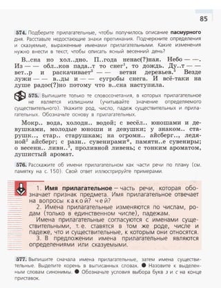 85
574. Подберите прилагател ьные, чтобы получ илось описание пасмурного
дня. Расставьте недостающие зна ки препинания. Подчеркн ите определения
и сказуемые, выраженные именами прилагательными. Какие изменения
нужно внести в текст, чтобы описать ясный весенний день?
В..сна но хол ..дно. П..года ненас(?)ная. Небо- - .
Из -- обл ..ков пада..т то снег1
, то дождь. Ду..т - ­
вет..р и раскачивает3
- - ветви деревьев.5
Везде
лужи-- в..ды и- - сугробы снега. И всё-таки на
душе радос(?)но nотому что в ..сна наступила.
~ 575. Выпишите только те словосочетания, в которых прилагательное
не является излишним (учитывайте значение определяемого
существительного). Укажите род, число, падеж существительных и прила­
гательных. Обозначьте основу в прилагательных.
Мокр.. вода, холоди.. водой; с весёл.. юношами и де­
вушками, молодые юноши и девушки; у знаком .. ста­
рушк.., стар.. старушкам; на огромн.. айсберг.., ледя­
ной2 айсберг; с разн.. сувенирами *, памяти..е сувениры;
о весенн.. ливн..3, проливной ливень; с тонким ароматом ,
душистый аромат .
576. Расскажите об имени п рилагательном как части речи по плану (см.
памятку на с. 150). Свой ответ иллюстрируйте примерами.
1. Имя прилагательное -часть речи, которая обо­
---~-..- зна чает признак предмета . Им я п рила гательное отвечает
на вопросы к акой? ч е й?
2. Имена п рилагательные изменяются по числам, ро­
дам (только в единственном числе), падежам.
Имена прилагательные согласуются с именами суще­
ствительными, т. е . ставятся в том же роде, числе и
падеже, что и существ ител ьные, к которы м они относятся.
3. В п редложении имена п рилагательн ые являются
определениями ил и сказуем ы м и.
577. Выпишите сначала имена прилагател ьные, затем имена существи­
тельные. Выделите корень в вып исанных словах . 8 Назовите к выделен­
ным словам синонимы. 8 Обозначьте условия выбора букв з и с на конце
приставок.
 