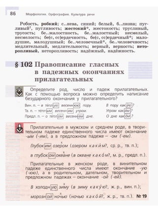 86 Морфология. Орфография. Культура речи
~;=..._.,._
---·-
..
Робость, робкий; с..нева, синий; белый, б..лизна; nуг­
ливый2, nугливость; жестокий*, жестокость; трусливый,
трусость; бе..жалостность, бе..жалостный; несмелый,
несмелость; бе(с, сс)ердечность, бе(с, сс)ердечный*; мало­
душие, малодушный; бе ..человечный*, бе..человечность;
медлительный, медлительность; верный, верность; ието­
ропливый, неторопливость; надёжный, надёжность.
§ 102 Правописание гласных
в падежных окончаниях
прилагательных
i!i1
Определите род, число и падеж прилагательных.
~ Как с помощью вопроса можно определить написание
безударного окончания у прилагательного?
W'"f~
.......
Вин. п. - в тёплjую i весеннjююi пору.
Тв. п.- тёпл ~1мl весенн lимl утром.
Предл. n.- о тёплjомi весен~ дне.
в пору какi.Уюi?
Утром какlйм 1?
О дне ка~6мl ?
Пр
тел ьн
илагательные в мужском и среднем роде, в твори ­
ом падеже единственного числа имеют окончание
(-им), а в предложном падеже- -ом (-ем).·Ь/М
----- Глубокlимl озером (озером ка к И м?, ер. р., тв. п.);
___..._
---·
----·----
--·====
в глубокlомiоке~не (в океане каком?, м. р., предл. п.).
Прилагательные в женском роде,
падеже единственного числа имеют
(-юю), а в родительном, дательном,
предложном падежах- окончание -ой
в винительном
окончание -ую
творительном и
(-ей).
В холодн!уюi зи~у (в зиму какую?, ж. р., вин. п.);
морознlойlно~ью (ночью какой?, ж. р., тв. п.). N!!19
 
