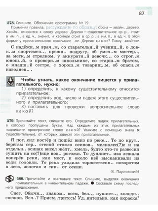87
578. Спишите. Обозначьте орфограмму N!? 19.
Применяя правила, рассуждайте , OOPdЗLJ.y : Сосна - хвойн.. дерево.
Хвойн.. относится к слову дерево. Дерево- существительное ер. р., стоит
в им . п., в ед. ч., значит, и хвойное стоит в ер. р., в им. п., в ед. ч. В этой
форме у прилагательного окончание -ое. Дерево к а к о е? Пишу: хвойное.
С надёжн..м врач..м, со старательн ..й учениц..й, о лов­
к ..м спортсмен.., прежн.. подругу, об умел..м мастер..,
за метк..м стрелком, у аккуратн ..й девочк.., со строг..м
юнош ..й, о проворн..м школьнике, со старш..м братом,
о младш..й сестре, с хорош..м товарищ..м , об опасн..м
наводнен .. .
Чтобы узнать, какое окончание пишется у прила­
гательного, нужно:
1) определить, к какому сущеавительному относится
прила гательное;
2) определить род, число и падеж этого сущеавитель­
ного и прилагательного;
3) поаавить для проверки вопросительное слово
какой?
579. Прочитайте текст, спишите его. Определите падеж прилагательных,
в которых пропущены буквы. Над каждым из этих прилагательных
надпишите проверочное слово к а к ой? Укажите с помощью знака х
существительные, от которых зависят эти прилагательные.
Я пог..сил костёр и пошёл вниз по реке... То по крут..
берегам сер.. стеной стояло осинов.. мелколес(?)е и на
отдельн.. осинах висел жёлт.. хмель, будто кто-то развесил
сушить на со(?)нце нов.. рогожи. То дуплист.. ива лежала
поперёк реки, как мост, и около неё выскакивали из
воды головли. То река уходила. торжественн.. поворотом
в леса, золотая и син.. от осени.
(К. Паустовский)
~ 580. Прочитайте и озаглавьте текст. Спишите, выделяя окончания
прилагательных в именительном падеже. 8 Составьте схему послед­
него предложения .
Снег. Обычн.., знаком.. всем, бел.., пушист.., холоди..
снежок. Бел..? Присм..тритесьl Уд..вительно, как окраска2
 