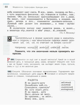 88 Морфология. Орфография. Культура речи
неба изменяет цвет снега. В ясн.. зимн .. полдень он бел..,
с чуть заметным фиолетов.. о(т, тт)енком и глубок.. сии..
теня:ми. Обл..ка несколько притушёвывают его с..яние.
На закат.. снег окрашивается в багрянец, а позднее, на
гран.. вечера и ноч .., становится лиловато-пепельн ...
Лунный свет делает его зеленоват.., в тени - мутно­
лилов ...
В солнечную погоду снег кажется розов.. и золот..,
а непогода отр..жается в нём1
уныл.. ж..лтизной.
(По А. Яблокову)
Прилагательные в форме мужского рода в именитель­
ном и сходном с ним винительном падежах имеют окон ­
чания - ый, -ий, -ой, но отвечают на вопрос к а к ой?
х
Например: молод ioйl зелёнlыйl кт?йкlийl лиаок.
Помните, что эти окончания нельзя проверять во­
просом.
Р 581. Сохранился ли ещё снег в вашей меаноаи? Какой он в ясный
весенний день, в пасмурный день; утром, вечером? Опишите снег. Если
у вас не бывает снега, расскажите, как выгл ядит земля (горы, пустыня,
аепь и т. д.) в эти весенние дни.
582. Спишите. Обозначьте окончания прилагател ьных. Подчеркните при ­
лагательные, называющие цвета радуги. 8 Соаавые и запишите предло­
жения со словами, помещёнными в рамке .
РАДУГА
Я на радугу-дугу
Полюбуюсь поб..гу,
Семицвети..-цветную2
На лугу подет..регу.
Я на красн .. дугу
Нагл..деться не могу,
За оранжев.., за жёлт..
Вижу нов.. дугу.
,·~--------------,
. .. "' .: желтыи :
: золотой :1 v 1
' лимоппыи
1 v
: яптарпыи ,
'~---------------'
 