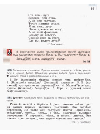 Эта нов.. дуга
Зеленее, чем луга.
А за нею голубая,
Точно мамина серьга.
Я на син.. дугу
Насм..треться не могу1
,
А за этой фиолетов..
Возьму да побегу2
•
Солнце село за стога,
Где ты, радуга-дуга?5
(Е. Благинина)
=в В окончаниях имён прилагательных после шипящих
__ под ударением пишется буква о, без ударения -буква е.
Большl6rо! снега, xop6шlero l дождя.
N~ 18
89
583. Перепишите пословицы . Прилагательные, данные в скобках, употре­
бите в нужной форме. Обозначьте условия выбора букв в окончаниях.
8 Укажите слова с разделител ьными ь и ь.
1. От (хороший) братца можно ума набрат(?)ся.
2. (Большой) кораблю3
(большой) плаванье. 3. В (ко­
лючий) кустарнике не спрячеш(?)ся. 4. Мален(?)кое дело
лучше (большой) бездел(?)я. 5. Горе в (чужая) земле
без(?)языкому.
584. Диктант. Озаглавьте текст. Выделите в именах прилагательных окон ­
чания .
Ранн..й весной в берёзов..й рощ.. можно найти одно
из самых первых весенних р..стений. Это голубые
перелески. Но разве они голубые? Цветы - ярко-син..
звёздочки2
, свеж.., чист.., с бел.. колечком тычинок
посередине. У перелеск.. тёмн.. и плоти.. листья. Эти
листья прошлогодн.., они перезимовали под снегом.5
(По Н . Павловой)
 
