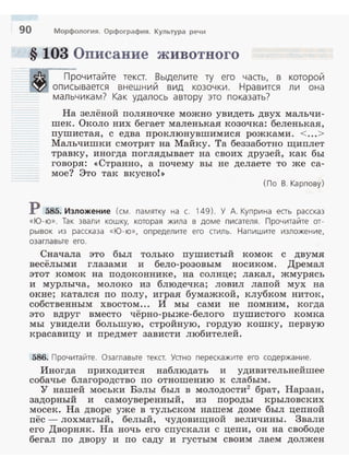 90 Морфология. Орфография. Культура речи
§ 103 Описание животного
Прочитайте текст. Выделите ту его часть, в которой
описывается внеш ний вид козочки . Н равится л и она
мальчика м? Как удалось а вто ру это показать?
На зелёной поляночке можно увидеть двух мальчи­
шек. Около них бегает маленькая козочка: беленькая,
пушистая, с едва проклюнувшимися рожками. <...>
Мальчишки смотрят на Майку. Та беззаботно щиплет
травку, иногда поглядывает на своих друзей, как бы
говоря: <<Странно, а почему вы не делаете то же са­
мое? Это так вкусно! >>
( По В . Карпову)
Р 585. Изложение (см. памятку на с. 149). У А. Куприна еаь рассказ
«Ю- ю» . Так звали кошку, которая жила в доме п исателя . Прочитайте от­
рывок из рассказа « Ю - ю» , определите его аиль. Напишите изложение,
озаглавьте е го.
Сначала это был только пушистый комок с двумя
весёлыми глазами и бело-розовым носиком. Дремал
этот комок на подоконнике , на солнце; лакал, жмурясь
и мурлыча, молоко из блюдечка; ловил лапой мух на
окне; каталея по полу, играя бумажкой, клубком ниток,
собственным хвостом... И мы сами не помним, когда
это вдруг вместо чёрно-рыже-белого пушистого комка
мы увидели большую, стройную, гордую кошку, первую
красавицу и предмет зависти любителей.
586. Прочитайте. Оза главьте тека. Уано перескажите его содержание.
Иногда приходится наблюдать и удивительнейшее
собачье благородство по отношению к слабым.
У нашей моськи Бэлы был в молодости2
брат, Нарзан,
задорный и самоуверенный, из породы крыловских
мосек. На дворе уже в тульском нашем доме был цепной
пёс -лохматый, белый, чудовищной величины. Звали
его Дворняк . На ночь его спускали с цепи, он на свободе
бегал по двору и по саду и густым своим лаем должен
 