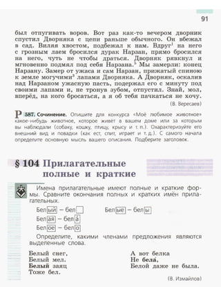 91
был отпугивать воров . Вот раз как-то вечером дворник
спустил Дворняка с цепи раньше обычного. Он вбежал
в сад. Виляя хвостом, подбежал к нам. Вдруг1
на него
с грозным лаем бросился дурак Нарзан, прямо бросился
на него, чуть не чтобы драться. Дворняк рявкнул и
мгновенно подмял под себя Нарзана.5
Мы замерли: конец
Нарзану. Замер от ужаса и сам Нарзан, прижатый спиною
к земле могучими3
лапами Дворняка. А Дворняк, оскалив
над Нарзаном ужасную пасть, подержал его с минуту под
своими лапами и, не тронув зубом, отпустил . Знай, мол ,
вперёд, на кого бросаться, а я об тебя пачкаться не хочу .
( В. Вересаев)
р 587. Сочинение. Опишите для конкурса «Моё любимое животное»
какое- нибудь животное. которое живёт в вашем доме или за которым
вы наблюдали (собаку. кошку. птицу. крысу и т. п.). Охарактеризуйте его
внешн и й вид и повадки (как ест, спит. играет и т. д.) . С самого начала
определите основную мысль вашего описания. Подберите заголовок.
§ 104 Прилагательные
полные и краткие
Имена п рилагател ьные и меют полн ые и краткие фор ­
мы . Сравните окончания полных и кратких имён п рила ­
гательных.
Бел lый l - бел О Бел lые 1- бел ~
Бел~- бел[
Белlоеl - бел@]
Оп редел ите, какими члена м и п редложения я вляются
выдел енны е слова.
Белый снег,
Белый мел.
Белый заяц
Тоже бел.
А вот белка
Не бела,
Белой даже не была.
(В. Измайлов)
 