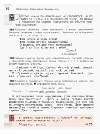92 Морфология. Орфография. Культура речи
Краткие имена прилагательные не склоняются, но из ­
меняются по числам, а в единственном числе- по родам .
В предложении краткое прилагательное обычно явля­
ется сказуемым.
588. Спишите, объясните знаки препинания в конце предложений.
Выделите окончания кратких прилагательных. Запишите эти прилагатель­
ные в ед. ч. (м., ж. и ер. р.).
Там небеса и воды ясны!
Там nесни nтичек сладкогласны!
О родина, все дни твои nрекрасны!
Где б ни был я, но всё с тобой
Душой.
(8. Жуковский)
589. Запишите краткие формы имён прилагательных. Поставьте ударение
и прочитайте вслух. Подчеркните беглые гласные о и е. К выделенным
словам подберите антонимы.
1. Влuзн:ий - блuзQн:, блuзн:о, близка; у..кий, резкий,
мя..кий, редкий, ни..кий, ела..кий, ро..кий.
2. Нужпый- nyжgn, пужпо, пужпа; бледный, горь­
кий, страшный, чес(?)ный.
590. Спишите и подчеркните главные члены предложения. Укажите, чем
выражено сказуемое. 8 Определите стиль текста.
полн. прилаг. полн. прилаг.
Образец. У грызунов зvбы минные, большие.
У зайца-русака глаза коричневые, уши длинные, боль­
шие, усы ж..сткие.5
Шерсть у зайца густая, сверху
коричнево-ж..лтая, с тёмными краnинками. На шее она
ж..лтовато-коричневая, сзади - серо-белая . Цвет шерсти
меняет(?)ся зимой и летом. Окраска nомогает3
грызунам
скрыват(?)ся от врагов.
У к_ратких прилагательных с основой на шипящую
=:.::t~ll мягкии знак на конце не пишется.
-·-- Mory;J. (кр. прилаг.). N!! 20
 