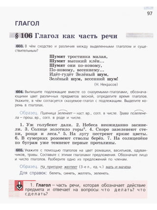 97
ГЛАГОЛ
§ 106 Глагол как часть речи
603. В чём сходство и различия между выделенными глаголом и суще­
ствительным?
Шумит тростинка малая,
Шумит высокий клён...
Шумят они по-новому,
По-новому, весеннему...
Идёт-гудёт Зелёный шум ,
Зелёный шум, весенний шум!
(Н. Некрасов)
604. Выпишите подлежащие вместе со сказуемыми-глаголами , обознача­
ющи ми цвет различных предметов весной, определите время глаголов.
Укажите, в чём согласуется сказуемое- глагол с подлежащим . Выделите ко­
рень в глаголах.
~ ~
Образец. Пшеница зеленеет - наст. вр., согл. в числе. Трава позелене-
ла - прош. вр., согл. в роде и числе.
1. Уж голубеют дали. 2. Небеса неожиданно засине­
ли. 3. Солнце золотило горы3
• 4. Скоро зазеленеют сте­
пи, рощи и леса.4
5. На лугу пестреют яркие цветы.
6. В сумерках розовеют стволы берёз. 7. На солнцепёке
по буграм уже темнеют первые проталины.
605. Укажите с помощью глаголов на цвет ромашки, васильков, одуван­
чиков, травы. Составьте с этими глаголами предложения. Обозначьте лицо
и число глаголов. Разберите одно из предложений по членам.
Образец. fj<jJJI/2":/L.qe..к.e_ желтеет (3-е л. , ед. ч. ) мать-и-мачеха.
Для справок: белеть. синеть, желтеть, зеленеть.
1. Глагол - часть речи, которая обозначает действие
~~~ предмета и отвечает на вопросы ч то делать? что
= сделать?
 