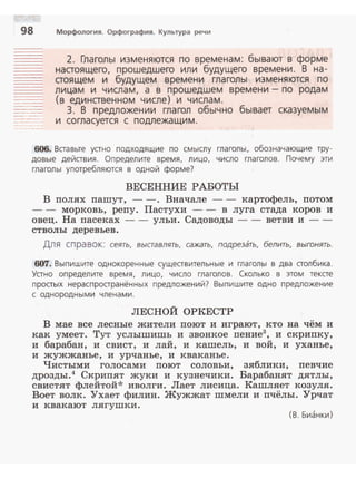 98
---
-··-· -- ..
Морфология. Орфография. Культура речи
2. Глаголы изменяются по временам: бывают в форме
нааоящего, прошедшего или будущего времени. В на­
аоящем и будущем времени глаголы изменяются по
лицам и числам, а в прошедшем времени- по родам
(в единавенном числе} и числам .
3. В предложении глагол обычно бывает сказуемым
и согласуется с подлежащим .
606. Вставьте устно подходящие по смыслу глаголы, обозначающие тру­
довые действия. Определите время . лицо. число гла голов. Почему эти
глаголы употребляются в одной форме?
ВЕСЕННИЕ РАБОТЫ
В полях пашут, - -. Вначале - - картофель, потом
- - морковь, репу. Пастухи - - в луга стада коров и
овец. На пасеках-- ульи. Садоводы -- ветви и -­
стволы деревьев .
Для справок: сеять. выставлять, сажать, подрезать, белить, выгонять.
607. Вып и шите однокоренные существительные и глаголы в два столбика.
Устно определите время, лицо, число глаголов. Сколько в этом тексте
простых нераспространённых предложений? Выпишите одно предложение
с однородными членами.
ЛЕСНОЙ ОРКЕСТР
В мае все лесные жители поют и играют, кто на чём и
как умеет. Тут услышишь и звонкое пение3
, и с:криnку,
и барабан, и свист, и лай, и кашель, и вой, и уханье,
и жужжанье, и урчанье, и кваканье.
Чистыми голосами поют соловьи, зяблики, певчие
дрозды.4 Скрипят жуки и кузнечики. Барабанят дятлы,
свистят флейтой* иволги. Лает лисица. Кашляет козуля.
Воет волк. Ухает филин. Жужжат шмели и nчёлы. Урчат
и квакают лягушки.
( В. Бианки)
 