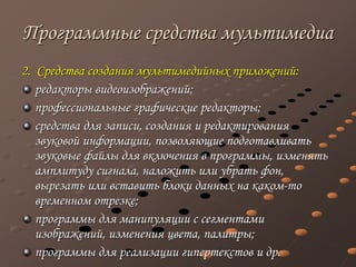 Программные средства мультимедиа
2. Средства создания мультимедийных приложений:
редакторы видеоизображений;
профессиональные графические редакторы;
средства для записи, создания и редактирования
звуковой информации, позволяющие подготавливать
звуковые файлы для включения в программы, изменять
амплитуду сигнала, наложить или убрать фон,
вырезать или вставить блоки данных на каком-то
временном отрезке;
программы для манипуляции с сегментами
изображений, изменения цвета, палитры;
программы для реализации гипертекстов и др.
 