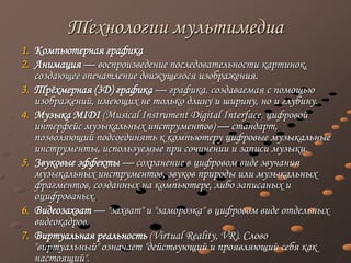 Технологии мультимедиа
1. Компьютерная графика
2. Анимация — воспроизведение последовательности картинок,
создающее впечатление движущегося изображения.
3. Трёхмерная (3D) графика — графика, создаваемая с помощью
изображений, имеющих не только длину и ширину, но и глубину.
4. Музыка MIDI (Musical Instrument Digital Interface, цифровой
интерфейс музыкальных инструментов) — стандарт,
позволяющий подсоединять к компьютеру цифровые музыкальные
инструменты, используемые при сочинении и записи музыки.
5. Звуковые эффекты — сохранение в цифровом виде звучания
музыкальных инструментов, звуков природы или музыкальных
фрагментов, созданных на компьютере, либо записаных и
оцифрованых.
6. Видеозахват — "захват" и "заморозка" в цифровом виде отдельных
видеокадров.
7. Виртуальная реальность (Virtual Reality, VR). Слово
"виртуальный" означает "действующий и проявляющий себя как
настоящий".
 