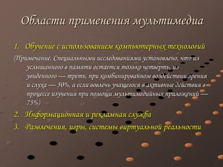 Области применения мультимедиа
1. Обучение с использованием компьютерных технологий
(Примечание. Специальными исследованиями установлено, что из
услышанного в памяти остается только четверть, из
увиденного — треть, при комбинированном воздействии зрения
и слуха — 50%, а если вовлечь учащегося в активные действия в
процессе изучения при помощи мультимедийных приложений —
75%)
2. Информационная и рекламная служба
3. Развлечения, игры, системы виртуальной реальности
 