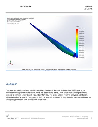 PUTHUSSERY VISHNU R
29-Sep-16
Analyzed with SolidWorks Simulation
Simulation of new profile_52.3m_three
points_unsplitted 13
new profile_52.3m_three points_unsplitted-With Shearwebs-Strain-Strain1
Conclusion
Two separate studies on wind turbine have been conducted with and without shear webs, one of the
reinforcements against flexural loads. What has been found is that, with shear webs the displacement
appears to be much lesser than it would be otherwise. The study further requires analytical validation.
Percentage of difference is calculated as 10%, i.e. this much amount of displacement has been deduced by
configuring the model with and without shear webs.
 