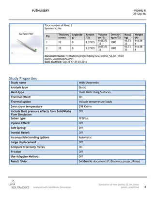 PUTHUSSERY VISHNU R
29-Sep-16
Analyzed with SolidWorks Simulation
Simulation of new profile_52.3m_three
points_unsplitted 4
Surface-Fill1
Total number of Plies: 2
Symmetric: No
Ply
Thicknes
s(mm)
Angle(de
g)
Area(m
^2)
Volume
(m^3)
Density(
kg/m^3)
Mass(
kg)
Weight
(N)
1 10 0 9.37335
0.09373
35
1000
93.73
35
918.58
8
2 10 0 9.37335
0.09373
35
1000
93.73
35
918.58
8
Document Name: F:Students projectRonynew profile_52.3m_three
points_unsplitted.SLDPRT
Date Modified: Sep 29 17:37:03 2016
Study Properties
Study name With Shearwebs
Analysis type Static
Mesh type Shell Mesh Using Surfaces
Thermal Effect: On
Thermal option Include temperature loads
Zero strain temperature 298 Kelvin
Include fluid pressure effects from SolidWorks
Flow Simulation
Off
Solver type FFEPlus
Inplane Effect: Off
Soft Spring: Off
Inertial Relief: Off
Incompatible bonding options Automatic
Large displacement Off
Compute free body forces On
Friction Off
Use Adaptive Method: Off
Result folder SolidWorks document (F:Students projectRony)
 