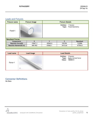 PUTHUSSERY VISHNU R
29-Sep-16
Analyzed with SolidWorks Simulation
Simulation of new profile_52.3m_three
points_unsplitted 6
Loads and Fixtures
Fixture name Fixture Image Fixture Details
Fixed-1
Entities: 1 face(s)
Type: Fixed Geometry
Resultant Forces
Components X Y Z Resultant
Reaction force(N) -18467.3 -49464.6 530184 532806
Reaction Moment(N.m) -484.965 47660.1 3415.64 47784.8
Load name Load Image Load Details
Force-1
Entities: 3 face(s)
Type: Apply normal force
Value: 180000 N
Connector Definitions
No Data
 