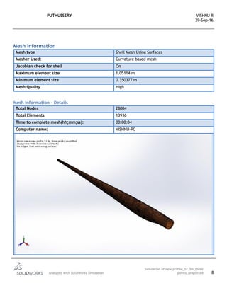 PUTHUSSERY VISHNU R
29-Sep-16
Analyzed with SolidWorks Simulation
Simulation of new profile_52.3m_three
points_unsplitted 8
Mesh Information
Mesh type Shell Mesh Using Surfaces
Mesher Used: Curvature based mesh
Jacobian check for shell On
Maximum element size 1.05114 m
Minimum element size 0.350377 m
Mesh Quality High
Mesh Information - Details
Total Nodes 28084
Total Elements 13936
Time to complete mesh(hh;mm;ss): 00:00:04
Computer name: VISHNU-PC
 