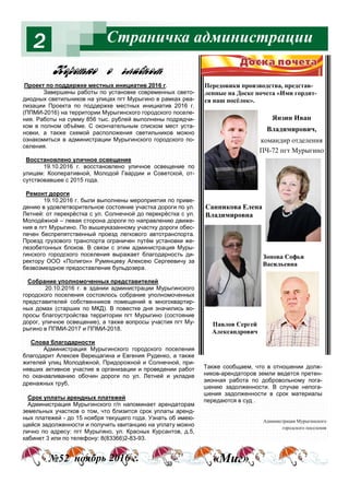 Страничка администрации2
Янзин Иван
Владимирович,
командир отделения
ПЧ-72 пгт Мурыгино
Санникова Елена
Владимировна
Зонова Софья
Васильевна
Павлов Сергей
Александрович
№52 ноябрь 2016 г. «Миг»
Проект по поддержке местных инициатив 2016 г.
Завершены работы по установке современных свето-
диодных светильников на улицах пгт Мурыгино в рамках реа-
лизации Проекта по поддержке местных инициатив 2016 г.
(ППМИ-2016) на территории Мурыгинского городского поселе-
ния. Работы на сумму 856 тыс. рублей выполнены подрядчи-
ком в полном объёме. С окончательным списком мест уста-
новки, а также схемой расположения светильников можно
ознакомиться в администрации Мурыгинского городского по-
селения.
Восстановлено уличное освещение
19.10.2016 г. восстановлено уличное освещение по
улицам: Кооперативной, Молодой Гвардии и Советской, от-
сутствовавшее с 2015 года.
Ремонт дороги
19.10.2016 г. были выполнены мероприятия по приве-
дению в удовлетворительное состояние участка дороги по ул.
Летней: от перекрёстка с ул. Солнечной до перекрёстка с ул.
Молодёжной – левая сторона дороги по направлению движе-
ния в пгт Мурыгино. По вышеуказанному участку дороги обес-
печен беспрепятственный проезд легкового автотранспорта.
Проезд грузового транспорта ограничен путём установки же-
лезобетонных блоков. В связи с этим администрация Муры-
гинского городского поселения выражает благодарность ди-
ректору ООО «Полигон» Румянцеву Алексею Сергеевичу за
безвозмездное предоставление бульдозера.
Собрание уполномоченных представителей
20.10.2016 г. в здании администрации Мурыгинского
городского поселения состоялось собрание уполномоченных
представителей собственников помещений в многоквартир-
ных домах (старших по МКД). В повестке дня значились во-
просы благоустройства территории пгт Мурыгино (состояние
дорог, уличное освещение), а также вопросы участия пгт Му-
рыгино в ППМИ-2017 и ППМИ-2018.
Слова благодарности
Администрация Мурыгинского городского поселения
благодарит Алексея Верещагина и Евгения Руденко, а также
жителей улиц Молодёжной, Придорожной и Солнечной, при-
нявших активное участие в организации и проведении работ
по оканавливанию обочин дороги по ул. Летней и укладке
дренажных труб.
Срок уплаты арендных платежей
Администрация Мурыгинского г/п напоминает арендаторам
земельных участков о том, что близится срок уплаты аренд-
ных платежей - до 15 ноября текущего года. Узнать об имею-
щейся задолженности и получить квитанцию на уплату можно
лично по адресу: пгт Мурыгино, ул. Красных Курсантов, д.5,
кабинет 3 или по телефону: 8(83366)2-83-93.
Администрация Мурыгинского
городского поселения
j%!%2*% % гл="…%м
Также сообщаем, что в отношении долж-
ников-арендаторов земли ведется претен-
зионная работа по добровольному пога-
шению задолженности. В случае непога-
шения задолженности в срок материалы
передаются в суд .
Передовики производства, представ-
ленные на Доске почета «Ими гордит-
ся наш посёлок».
 