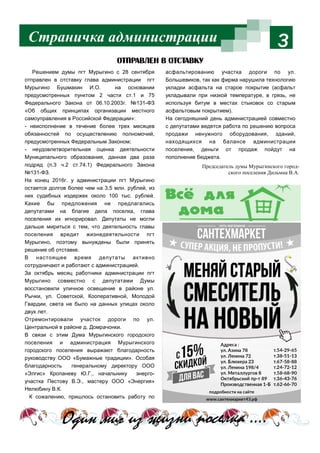 Страничка администрации
Решением думы пгт Мурыгино с 28 сентября
отправлен в отставку глава администрации пгт
Мурыгино Бушмакин И.О. на основании
предусмотренных пунктом 2 части ст.1 и 75
Федерального Закона от 06.10.2003г. №131-ФЗ
«Об общих принципах организации местного
самоуправления в Российской Федерации»:
- неисполнение в течение более трех месяцев
обязанностей по осуществлению полномочий,
предусмотренных Федеральным Законом;
- неудовлетворительная оценка деятельности
Муниципального образования, данная два раза
подряд (п.3 ч.2 ст.74.1) Федерального Закона
№131-ФЗ.
На конец 2016г. у администрации пгт Мурыгино
остается долгов более чем на 3,5 млн. рублей, из
них судебных издержек около 100 тыс. рублей.
Какие бы предложения не предлагались
депутатами на благие дела поселка, глава
поселения их игнорировал. Депутаты не могли
дальше мириться с тем, что деятельность главы
поселения вредит жизнедеятельности пгт
Мурыгино, поэтому вынуждены были принять
решение об отставке.
В настоящее время депутаты активно
сотрудничают и работают с администрацией.
За октябрь месяц работники администрации пгт
Мурыгино совместно с депутатами Думы
восстановили уличное освещение в районе ул.
Рычки, ул. Советской, Кооперативной, Молодой
Гвардии, света не было на данных улицах около
двух лет.
Отремонтировали участок дороги по ул.
Центральной в районе д. Домрачонки.
В связи с этим Дума Мурыгинского городского
поселения и администрация Мурыгинского
городского поселения выражают благодарность
руководству ООО «Бумажные традиции». Особая
благодарность генеральному директору ООО
«Элгис» Кропаневу Ю.Г., начальнику энерго-
участка Пестову В.Э., мастеру ООО «Энергия»
Нелюбину В.К.
К сожалению, пришлось остановить работу по
асфальтированию участка дороги по ул.
Большевиков, так как фирма нарушила технологию
укладки асфальта на старое покрытие (асфальт
укладывали при низкой температуре, в грязь, не
используя битум в местах стыковок со старым
асфальтовым покрытием).
На сегодняшний день администрацией совместно
с депутатами ведется работа по решению вопроса
продажи ненужного оборудования, зданий,
находящихся на балансе администрации
поселения, деньги от продаж пойдут на
пополнение бюджета.
3
Îòïðàâëåí â îòñòàâêó
Один миг из жизни поселка ….
Председатель думы Мурыгинского город-
ского поселения Дильмна В.А.
 