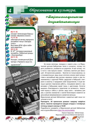 Образование и культура.4
№52 ноябрь 2016 г. «МИГ»
Лариса Гаврилова, библиотекарь
Мурыгинской детской библиотеки-филиала
Фото автора
&b C! …,ч…%м д%м,* [
"“ гд= “" 2,2 “%л…ц
За окном непогода, пасмурно с самого утра, а в Муры-
гинской детской библиотеке тепло и солнечно, потому что
дети улыбаются, улыбаются их родители. И всё потому, что
в гости к нам пришла сказка – начались занятия для малы-
шей «В пряничном домике». Занятия не только веселые, но
и познавательные, ведь юные читатели начали своё путеше-
ствие в волшебный мир русских народных сказок и уже по-
знакомились с курочкой Рябой, дедушкой и бабушкой, поиг-
рали в сказочку и придумали своё продолжение. А ещё ма-
лыши сделали творческие работы, станцевали вместе с ма-
мочками и бабушками яркий танец с цветочками. Хочется
выразить благодарность родителям за активность, творче-
ский подход и заботу о детках, ведь книги – витамины для
ума, и раннее знакомство с книгой благотворно скажется на
дальнейшее формирование и развитие малыша.
Мурыгинская детская библиотека с радостью ждёт юных чи-
тателей в гости!
Приходите, «В пряничном домике» каждому найдётся
место. Занятия проводятся каждую вторую и четвёртую
пятницу каждого месяца в 10.00!
Подробности узнавайте в Мурыгинской детской библиотеке
или в группе ВКонтакте https://vk.com/murdetbib.
06.11.16
концерт Александра Барыш-
никова «Времена жизни».
11.11.16
юбилейный вечер народного
ансамбля танца «Загадка
плюс»
Выставка ДПИ «Для люби-
мой мамочки».
25.11.16
В 1800
Эстрадно-джазовый
ансамбль. Небесный дождь;
г.Екатеринбург.
26.11.16
Концерт, посвященный Дню
матери «Примите наши по-
здравления".
 