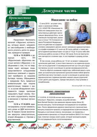 Дежурная часть6
Происшествия
№52 ноябрь 2016 г. «МИГ»
Наказание за побои
С лета 2016 г. вступает силу
закон о нанесении побоев
ст.6.1.КОАП РФ «Нанесение по-
боев или совершение иных на-
сильственных действий, причи-
нивших физическую боль, но не
повлекших последствий, указан-
ных в статье 115 Уголовного ко-
декса Российской Федерации,
если эти действия не содержат
уголовно наказуемого деяния, влечет наложение административно-
го штрафа в размере от 5 тысяч до 30 тысяч рублей, а также вво-
дится административный арест на срок от 10 до 15 суток либо обя-
зательные работы на срок от 60 до 120 часов. Если же преступле-
ние повторится в течение года, то оно перейдет в разряд уголов-
ных.
В том случае, когда ребенку нет 14 лет на момент совершения
хулиганских действий, то всю ответственность за содеянное возла-
гают на его родителей. А несовершеннолетние сын или дочь будут
поставлены на учет в инспекции по делам несовершеннолетних.
Хочется обратить внимание подростков, любителей махать кула-
ками: за сознательное причинение одноклассникам любой физиче-
ской боли вас могут поставить на учет в инспекции по делам несо-
вершеннолетних и административно наказать ваших родителей.
Стоит десять раз подумать, прежде чем решать спор кулаками и
оскорблением.
Продолжают беспокоить
жителей п.Мурыгино коллекто-
ры, которые звонят, направля-
ют смс-сообщения о необходи-
мости уплатить долги по креди-
там, проводятся проверки.
12.10 и 13.10.2016 в де-
журную часть ПП
«Мурыгинский» обратились ме-
стные жители п.Мурыгино с со-
общениями о том, что по квар-
тирам ходят молодые люди,
представляются сотрудниками
различных компаний и предла-
гают приобрести со скидками
бытовую технику. Обращаемся
к гражданам: быть предельно
внимательными при покупке
дорогостоящих товаров с рук,
т.к. в случае обнаружения неис-
правности товара претензии
предъявить будет некому. Луч-
ше всего осуществлять покупки
в магазинах и торговых органи-
зациях.
13.10 и 17.10.2016 заре-
гистрированы случаи самоволь-
ного ухода из ДДИ воспитанни-
ков. В первом случае воспитан-
ник вернулся самостоятельно,
второй обнаружен в г.Орлове у
родственников.
Инспектор ПДН Е.И. Лялина
Дорожно - транспортное
происшествие
17.10.2016г. В 16:00 66-летняя пенсионерка жи-
тельница п. Мурыгино, находясь за рулём автомо-
биля Renault Sandero при движении задним ходом сбила 30-
летнюю женщину. Госпитализация пострадавшей не потребова-
лась. После оформления дорожно-транспортного происшествия,
женщину попросили проехать в подразделение госавтоинспекции.
Находясь в состоянии стресса, пенсионерка не справилась с
управлением и врезалась в стоящий автомобиль ВАЗ-2114 и пеше-
хода, пожилую соседку своего дома, который проходила рядом.
Эта пострадавшая была госпитализирована.
 