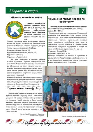 Здоровье и спорт 7
Ивачев Юрий Николаевич, директор
спортивного корпуса.
Начался Открытый Чемпионат города Кирова
по баскетболу среди любительских команд
сезона 2016-2017гг.
Инициаторами участия в первенстве Мурыгинской
команды в этом чемпионате стали Гнилуша Илья и
Сырчин Стас. Сами заядлые любители баскетбола,
постоянные участники соревнований, молодые
люди предложили попробовать свои силы в
Чемпионате города. Команда и администрация
спортивного корпуса их поддержала. И не зря. На
конец октября сыграно две игры и обе удачно:
Мурыгино - Зуевка 63:32;
Мурыгино - школа №18 97:56.
Команда благодарит за помощь в судействе в
домашней игре Градобоева Дениса Владимировича
и за финансовую помощь при оплате стартового
взноса Зорабяна Роберта Казаровича.
Один миг из жизни поселка ….
.
Фото: наша баскетбольная команда
Начался новый сезон
«Ночная хоккейная лига»
2016-2017г. С сентября по
апрель любительские
команды будут бороться
за звание чемпиона Ки-
ровской области по хок-
кею.
Удачно стартовала наша мурыгинская команда
хоккеистов, играя в Любительской хоккейной лиге в
дивизионе «Новичок». В своей подгруппе, отыграв
4 игры, и уверенно одержали 4 победы:
Мурыгино – Альянс (Киров) 3:0;
Мурыгино- Реактивные осы (Киров) 5:2;
Мурыгино – «2Е» 3:2;
Мурыгино – «Перекуп» 3:0.
Все игры проходили в ледовых дворцах
«Союз» и «Дымка». Лучшим бомбардиром при-
знан Лялин Андрей. В этом сезоне у нашей коман-
ды обновление: на смену пришли новички -
Ковязин Александр, Орехов Константин, Мель-
чаков Никита, Ивачев Илья. Надеемся, что они
достойно продолжат спортивные традиции сво-
их старших товарищей.
Команда благодарит за финансовую поддерж-
ку Коковихина Дмитрия Николаевича, Перева-
ловых Надежду Леонидовну и Александра Ва-
лерьевича, Кропанева Юрия Геннадьевича.
«Ночная хоккейная лига»
Чемпионат города Кирова по
баскетболу
Первенство по мини-футболу
Традиционное районное первенство по мини-
футболу прошло в субботу среди мальчиков,
учащихся 5-9 классов. В первенстве участвова-
ло 5 команд. Нашей команде не было равных
Уверенно обыграв 4 команды соперников и сыг-
рав одну игру вничью, мурыгинские юные футбо-
листы заняли 1 место. На втором месте команда
из пгт Юрья, 3 место досталось команде из по-
селка Гирсово.
 