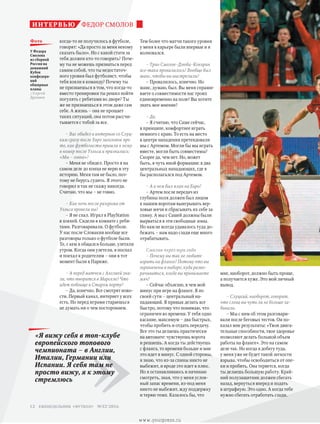 Тем более что матчи такого уровня
у меня в карьере были впервые и я
волновался.
– Трио Смолов–Дзюба–Кокорин
все-таки провалилось? Вообще был
шанс, чтобы вы выстрелили?
– Провалилось, конечно. Но
шанс, думаю, был. Вы меня спраши-
ваете о совместимости нас троих
единовременно на поле? Вы хотите
знать мое мнение?
– Да.
– Я считаю, что Саше сейчас,
в принципе, комфортнее играть
немного с краю. То есть на место
в центре нападения претендовали
мы с Артемом. Могли бы мы играть
вместе, могли быть совместимы?
Скорее да, чем нет. Но, может
быть, в чуть иной формации: в два
центральных нападающих, где я
бы располагался под Артемом.
– А в чем был план на Евро?
– Артем после передач из
глубины поля должен был лицом
к нашим воротам выигрывать вер-
ховые мячи и сбрасывать их себе за
спину. А мы с Сашей должны были
вырваться в эти свободные зоны.
Но нам не всегда удавалось туда до-
бежать – нам надо сзади еще много
отрабатывать.
Смолов через три года
– Почему вы так не любите
играть на фланге? Потому что вы
ограничены в выборе, куда разво-
рачиваться, когда вы принимаете
мяч?
– Сейчас объясню, в чем мой
минус при игре на фланге. Я по
своей сути – центральный на-
падающий. Я привык делать все
быстро, потому что понимаю, что
ограничен во времени. У тебя одно
касание, максимум – два быстрых,
чтобы пробить и отдать передачу.
Все это ты делаешь практически
на автомате: чувствуешь ворота
и решаешь. А когда ты действуешь
с фланга, то времени больше и мне
это идет в минус. С одной стороны,
я знаю, что из-за спины никто не
выбежит, и вроде это идет в плюс.
Но я останавливаюсь и начинаю
смотреть, зная, что у меня услов-
ный запас времени, из-под меня
никто не выбежит, жду поддержку
и теряю темп. Казалось бы, что
мне, наоборот, должно быть проще,
а получается хуже. Это мой личный
вывод.
– Слуцкий, наоборот, говорит,
что слева вы чуть ли не больше за-
бивали.
– Мы с ним об этом разговари-
вали после беговых тестов. Он по-
казал мне результаты: «Твои двига-
тельные способности, твое здоровье
позволяют делать большой объем
работы на фланге». Это на самом
деле так. Но когда я добегу туда,
у меня уже не будет такой легкости
взрыва, чтобы освободиться от опе-
ки и пробить. Она теряется, когда
ты делаешь большую работу. Край-
ний полузащитник должен сбегать
назад, вернуться вперед и подать
в штрафную. Это одно. А когда тебе
нужно сбегать отработать сзади,
когда-то не получилось в футболе,
говорят: «Да просто за меня некому
сказать было». Но с какой стати за
тебя должен кто-то говорить? Поче-
му ты не можешь признаться перед
самим собой, что ты недостаточ-
ного уровня был футболист, чтобы
тебя взяли в команду? Почему ты
не признаешься в том, что когда-то
вместо тренировки ты решил пойти
погулять с ребятами во дворе? Ты
же не признаешься в этом даже сам
себе. А жизнь – она не прощает
таких ситуаций, она потом рассчи-
тывается с тобой за все.
– Вас обидел в интервью со Слуц-
ким сразу после Евро заголовок про
то, как футболисты пришли к нему
в номер после Уэльса и признались:
«Мы – говно»?
– Меня не обидел. Просто я на
самом деле до конца не верю в эту
историю. Меня там не было, поэ-
тому не берусь судить. Я этого не
говорил и так не скажу никогда.
Считаю, что мы – не говно.
– Как ночь после разгрома от
Уэльса провели вы?
– Я не спал. Играл в PlayStation
в хоккей. Сидели в комнате с ребя-
тами. Разговаривали. О футболе.
У нас после Словакии вообще все
разговоры только о футболе были.
Те, с кем я общался больше, улетали
утром. Когда они улетели, я поспал
и поехал к родителям – они в тот
момент были в Париже.
– А перед матчем с Англией зна-
ли, что творится в Марселе? Что
идет побоище в Старом порту?
– Да, конечно. Все смотрят ново-
сти. Первый канал, интернет у всех
есть. Но перед играми стараешься
не думать ни о чем постороннем.
ФЕДОР СМОЛОВинтервью
У Федора
Смолова
из сборной
России на
домашний
Кубок
конфедера-
ций
обширные
планы
//Сергей
Дроняев
фото
»
«Я вижу себя в топ-клубе
европейского топового
чемпионата – в Англии,
Италии, Германии или
Испании. Я себя там не
просто вижу, я к этому
стремлюсь
еженедельник «футбол» №52'201612
www.yourpress.ru
 